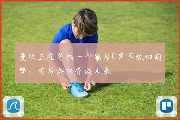 曼联正在寻找一个能与C罗匹敌的前锋，将与加纳乔谈未来