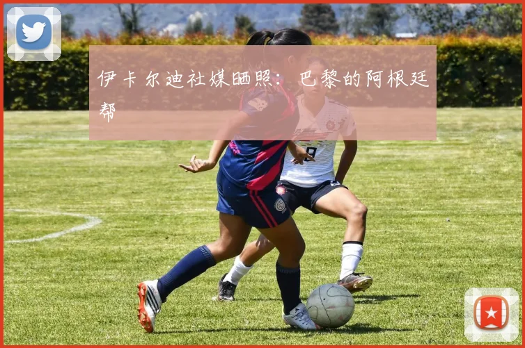伊卡尔迪社媒晒照：巴黎的阿根廷帮