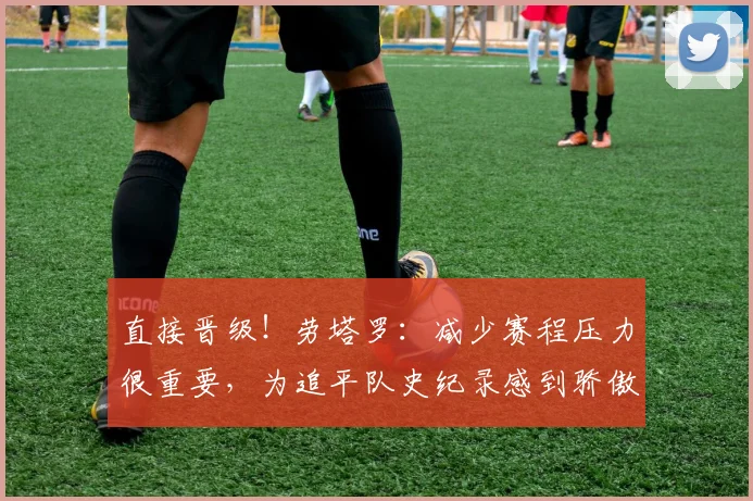 直接晋级！劳塔罗：减少赛程压力很重要，为追平队史纪录感到骄傲