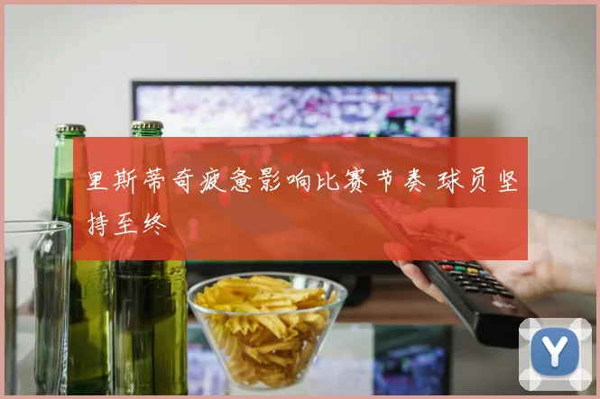 里斯蒂奇疲惫影响比赛节奏 球员坚持至终
