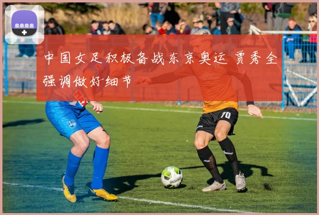 中国女足积极备战东京奥运 贾秀全强调做好细节