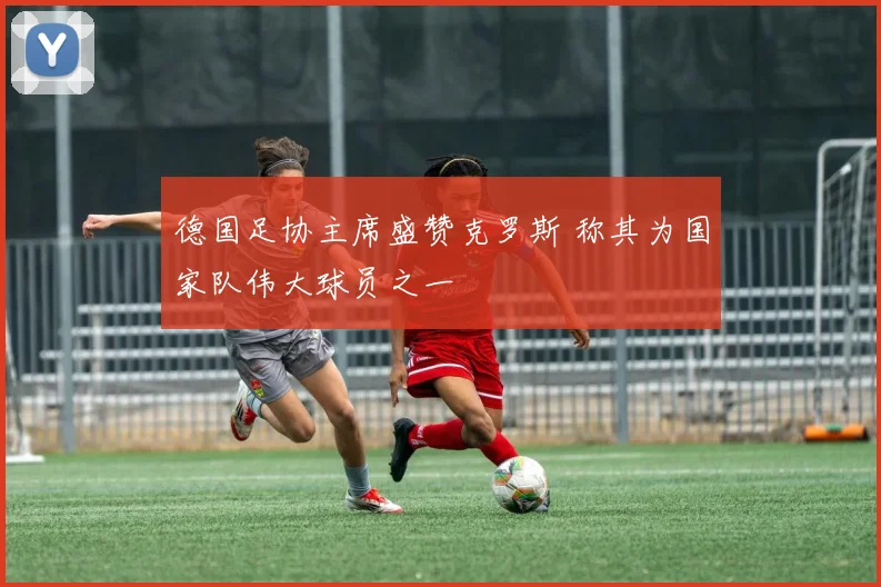 德国足协主席盛赞克罗斯 称其为国家队伟大球员之一