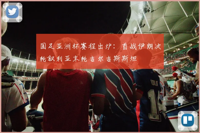 国足亚洲杯赛程出炉：首战伊朗次轮叙利亚末轮吉尔吉斯斯坦