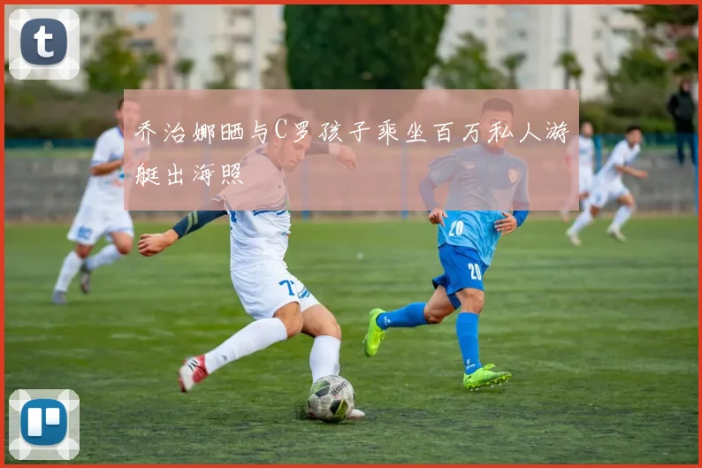 乔治娜晒与C罗孩子乘坐百万私人游艇出海照