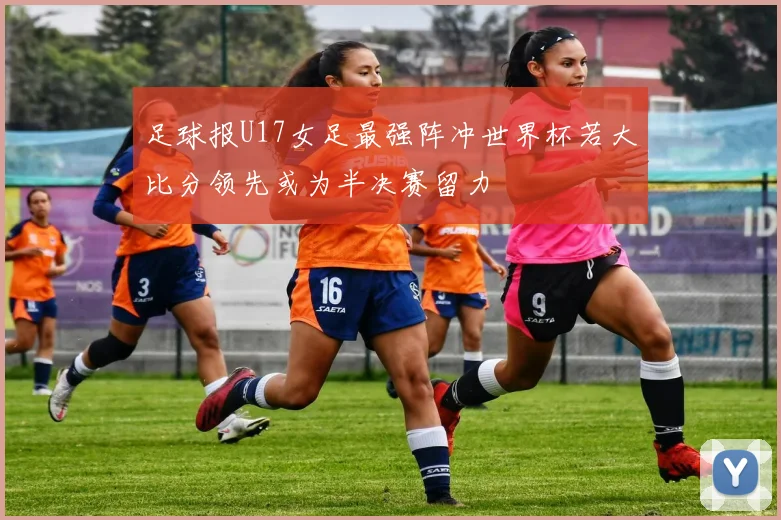 足球报U17女足最强阵冲世界杯若大比分领先或为半决赛留力
