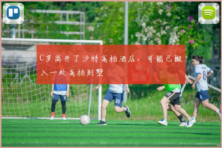 C罗离开了沙特高档酒店，可能已搬入一处高档别墅