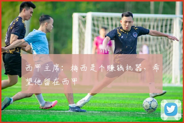 西甲主席：梅西是个赚钱机器，希望他留在西甲