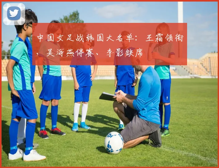 中国女足战韩国大名单：王霜领衔，吴海燕停赛、李影缺席