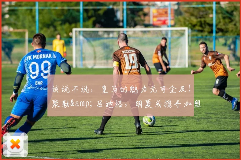 该说不说，皇马的魅力无可企及！聚勒&吕迪格，明夏或携手加盟