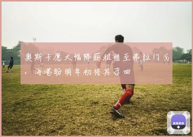 奥斯卡愿大幅降薪租借至弗拉门戈，海港盼明年初将其召回