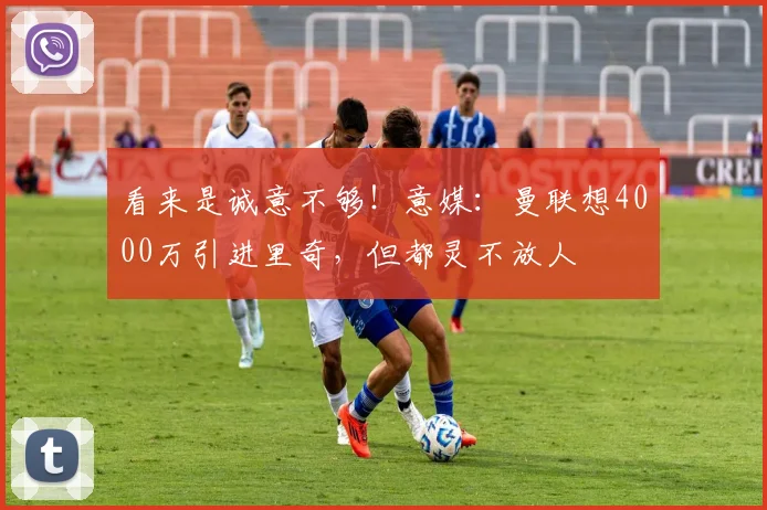看来是诚意不够！意媒：曼联想4000万引进里奇，但都灵不放人