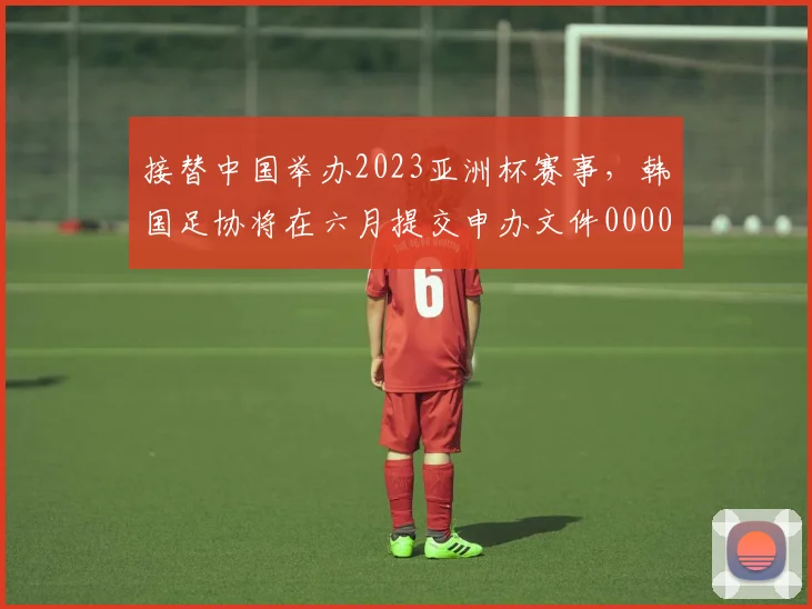 接替中国举办2023亚洲杯赛事，韩国足协将在六月提交申办文件0000644