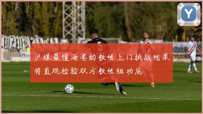 沪媒最懂海港的教练上门挑战结果将直观检验双方教练组功底