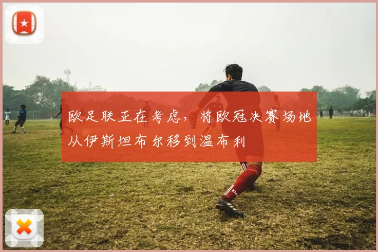 欧足联正在考虑，将欧冠决赛场地从伊斯坦布尔移到温布利