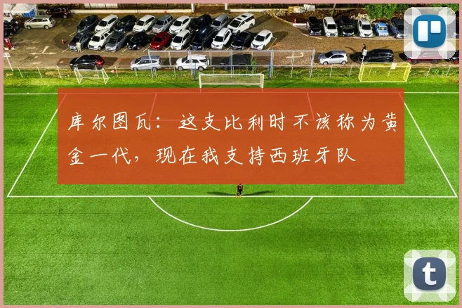 库尔图瓦：这支比利时不该称为黄金一代，现在我支持西班牙队