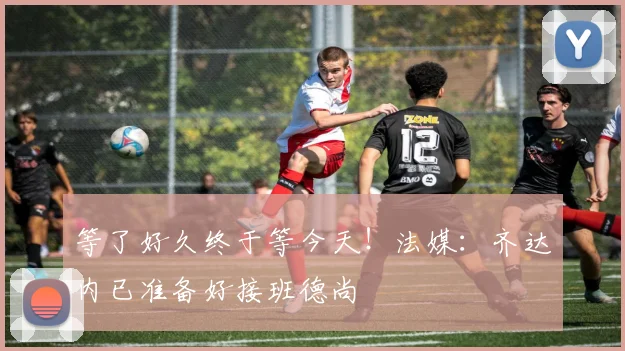 等了好久终于等今天！法媒：齐达内已准备好接班德尚