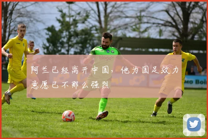 阿兰已经离开中国，他为国足效力意愿已不那么强烈
