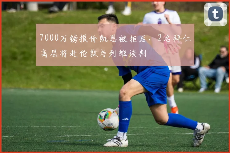 7000万镑报价凯恩被拒后，2名拜仁高层将赴伦敦与列维谈判