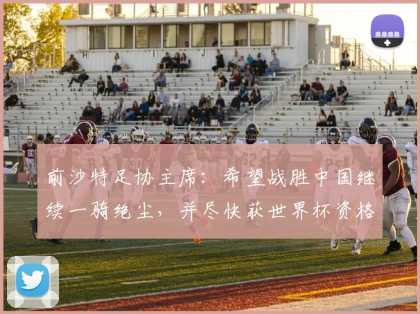 前沙特足协主席：希望战胜中国继续一骑绝尘，并尽快获世界杯资格