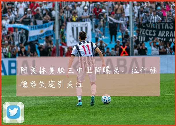 阿莫林曼联三中卫阵曝光，拉什福德恐失宠引关注