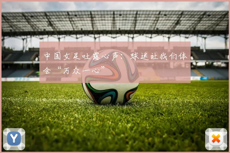 中国女足吐露心声：球迷让我们体会“万众一心”