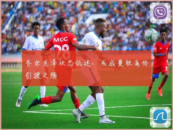 齐尔克泽状态低迷，或成曼联高价引援之殇