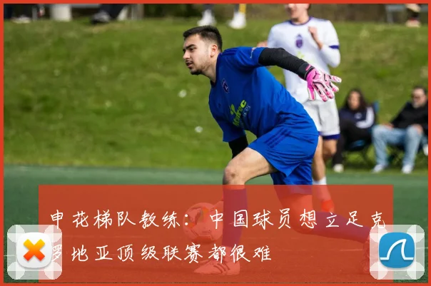 申花梯队教练：中国球员想立足克罗地亚顶级联赛都很难