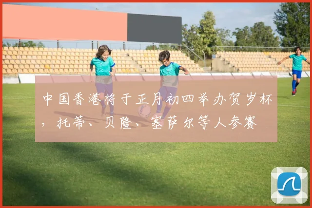 中国香港将于正月初四举办贺岁杯，托蒂、贝隆、塞萨尔等人参赛