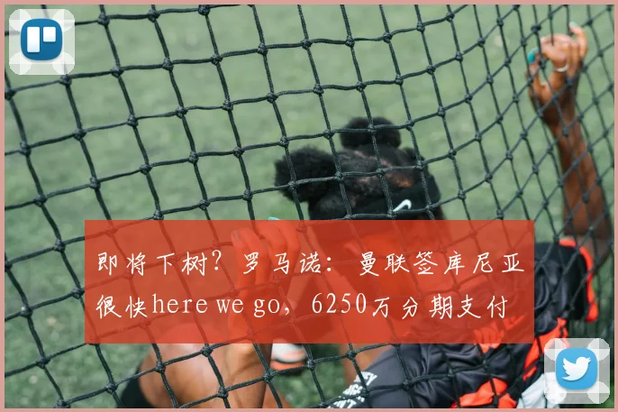 即将下树？罗马诺：曼联签库尼亚很快here we go，6250万分期支付