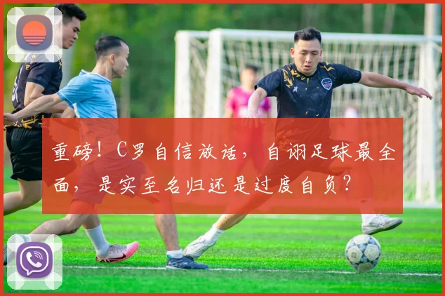 重磅！C罗自信放话，自诩足球最全面，是实至名归还是过度自负？