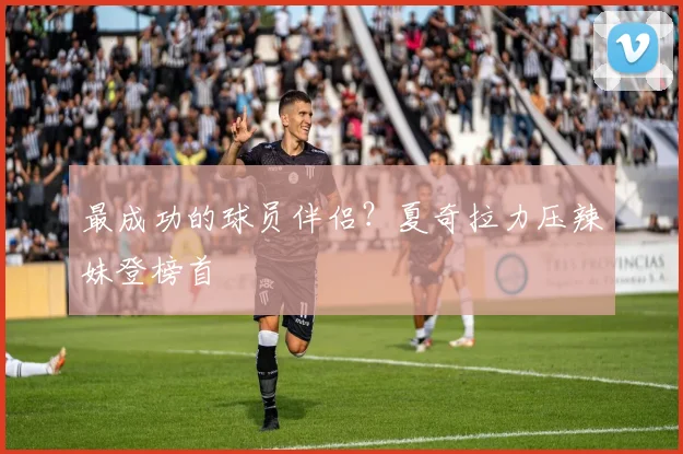 最成功的球员伴侣？夏奇拉力压辣妹登榜首