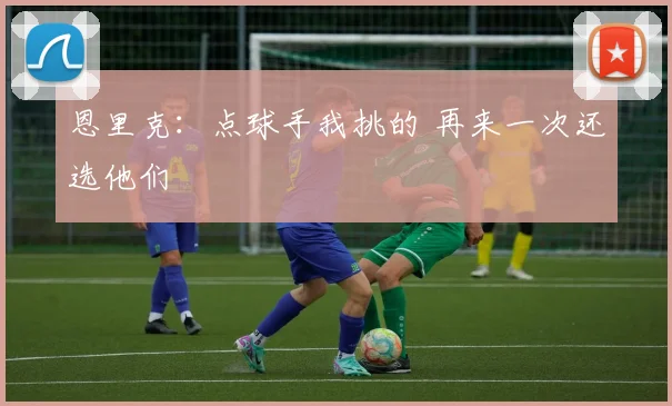 恩里克：点球手我挑的 再来一次还选他们