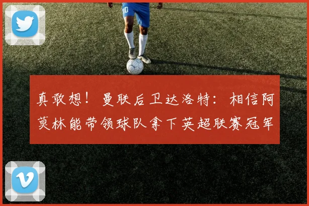 真敢想！曼联后卫达洛特：相信阿莫林能带领球队拿下英超联赛冠军