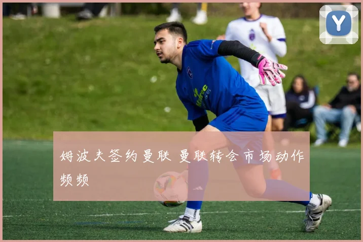 姆波夫签约曼联 曼联转会市场动作频频