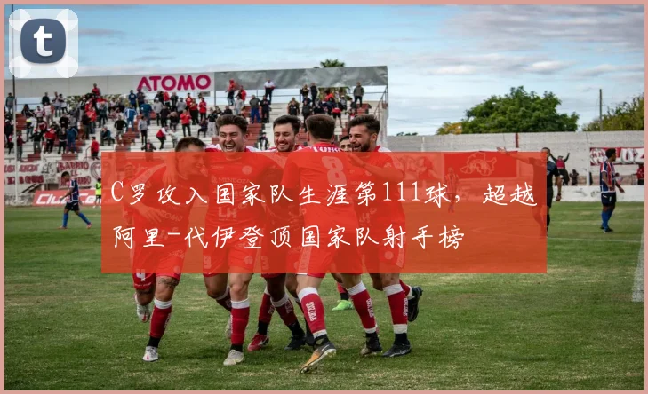 C罗攻入国家队生涯第111球，超越阿里-代伊登顶国家队射手榜