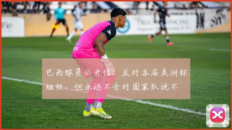 巴西球员公开信：反对本届美洲杯组织，但永远不会对国家队说不