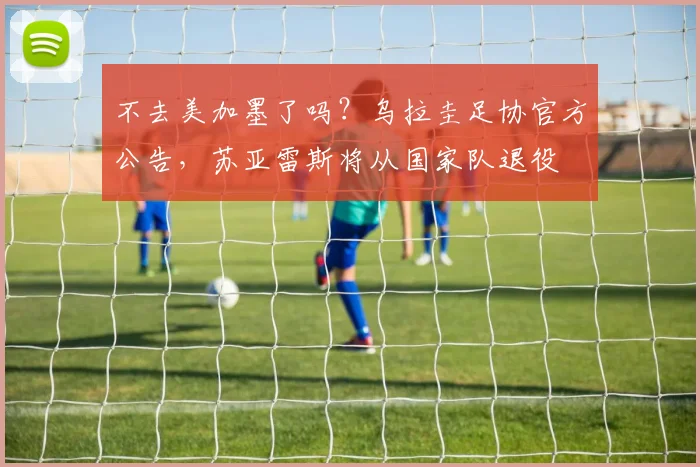 不去美加墨了吗？乌拉圭足协官方公告，苏亚雷斯将从国家队退役