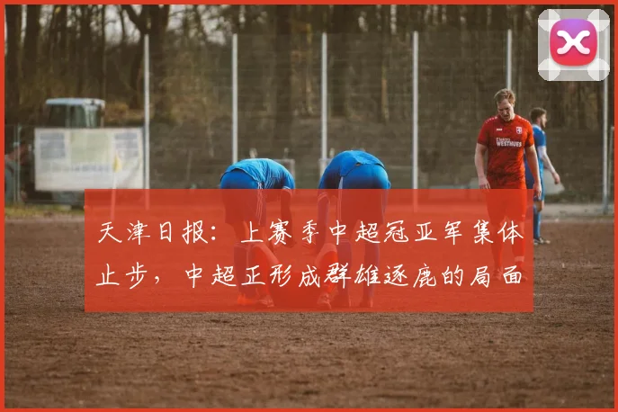 天津日报：上赛季中超冠亚军集体止步，中超正形成群雄逐鹿的局面