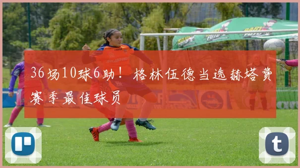 36场10球6助！格林伍德当选赫塔费赛季最佳球员