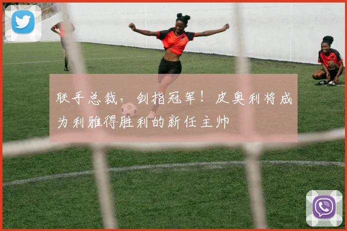 联手总裁，剑指冠军！皮奥利将成为利雅得胜利的新任主帅