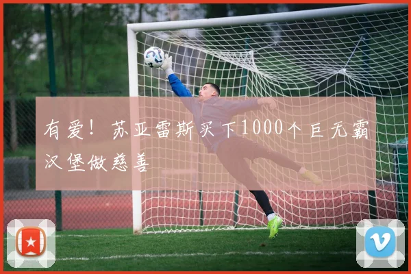 有爱！苏亚雷斯买下1000个巨无霸汉堡做慈善