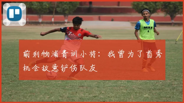 前利物浦青训小将：我曾为了首秀机会故意铲伤队友