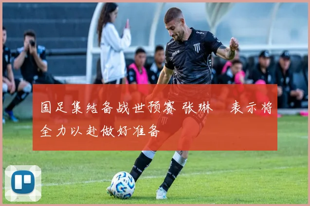 国足集结备战世预赛 张琳芃表示将全力以赴做好准备