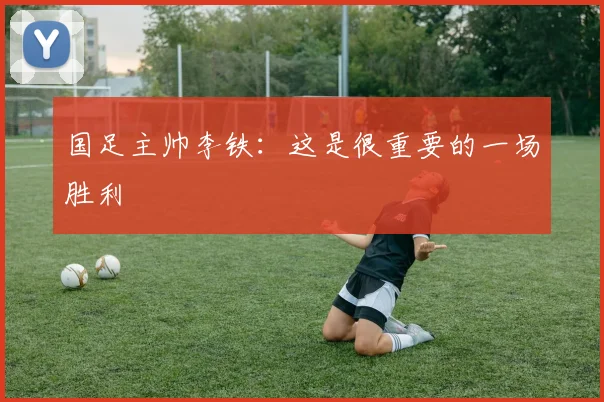 国足主帅李铁：这是很重要的一场胜利